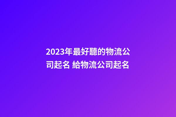 2023年最好聽的物流公司起名 給物流公司起名